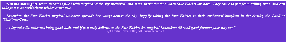 Text Box:     “On moonlit nights, when the air is filled with magic and the sky sprinkled with stars, that's the time when Star Fairies are born. They come to you from falling stars. And can take you to a world where wishes come true.     Lavender, the Star Fairies magical unicorn; spreads her wings across the sky, happily taking the Star Fairies to their enchanted kingdom in the clouds, the Land of WishComeTrue.     As legend tells, unicorns bring good luck, and if you truly believe, as the Star Fairies do, magical Lavender will send good fortune your way too.”                                                                                                                         (c) Tonka Corp. 1985, All Rights Reserved